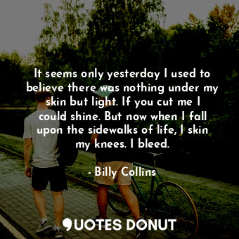 It seems only yesterday I used to believe there was nothing under my skin but light. If you cut me I could shine. But now when I fall upon the sidewalks of life, I skin my knees. I bleed.