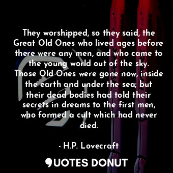 They worshipped, so they said, the Great Old Ones who lived ages before there were any men, and who came to the young world out of the sky. Those Old Ones were gone now, inside the earth and under the sea; but their dead bodies had told their secrets in dreams to the first men, who formed a cult which had never died.