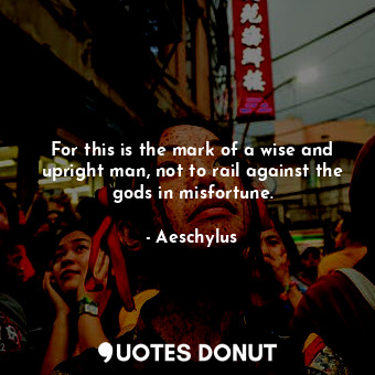 For this is the mark of a wise and upright man, not to rail against the gods in misfortune.