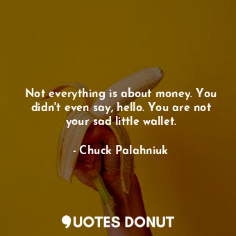 Not everything is about money. You didn't even say, hello. You are not your sad little wallet.