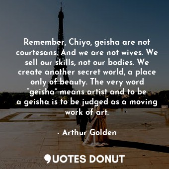Remember, Chiyo, geisha are not courtesans. And we are not wives. We sell our skills, not our bodies. We create another secret world, a place only of beauty. The very word “geisha” means artist and to be a geisha is to be judged as a moving work of art.
