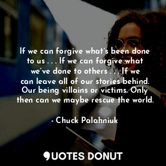 If we can forgive what’s been done to us . . . If we can forgive what we’ve done to others . . . If we can leave all of our stories behind. Our being villains or victims. Only then can we maybe rescue the world.