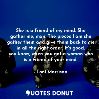 She is a friend of my mind. She gather me, man. The pieces I am she gather them and give them back to me in all the right order. It's good, you know, when you got a woman who is a friend of your mind.