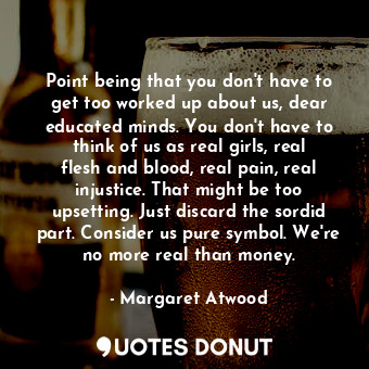 Point being that you don't have to get too worked up about us, dear educated minds. You don't have to think of us as real girls, real flesh and blood, real pain, real injustice. That might be too upsetting. Just discard the sordid part. Consider us pure symbol. We're no more real than money.