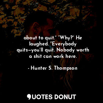 about to quit.” “Why?” He laughed. “Everybody quits—you’ll quit. Nobody worth a shit can work here.