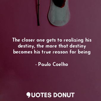The closer one gets to realizing his destiny, the more that destiny becomes his true reason for being