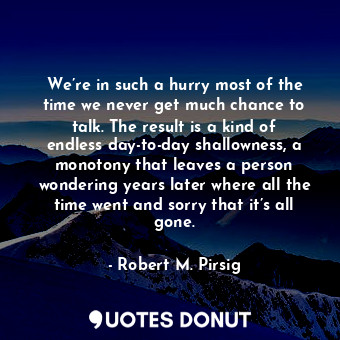 We’re in such a hurry most of the time we never get much chance to talk. The result is a kind of endless day-to-day shallowness, a monotony that leaves a person wondering years later where all the time went and sorry that it’s all gone.