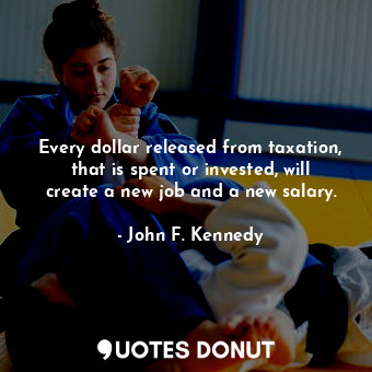 Every dollar released from taxation, that is spent or invested, will create a new job and a new salary.