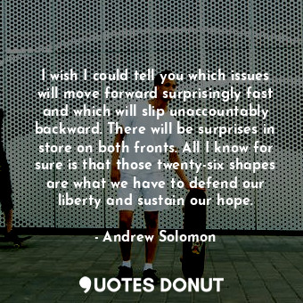 I wish I could tell you which issues will move forward surprisingly fast and which will slip unaccountably backward. There will be surprises in store on both fronts. All I know for sure is that those twenty-six shapes are what we have to defend our liberty and sustain our hope.