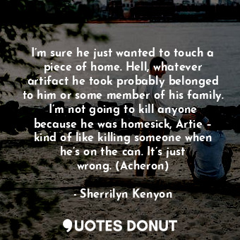 I’m sure he just wanted to touch a piece of home. Hell, whatever artifact he took probably belonged to him or some member of his family. I’m not going to kill anyone because he was homesick, Artie – kind of like killing someone when he’s on the can. It’s just wrong. (Acheron)