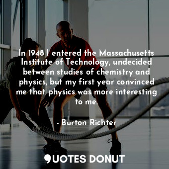 In 1948 I entered the Massachusetts Institute of Technology, undecided between studies of chemistry and physics, but my first year convinced me that physics was more interesting to me.