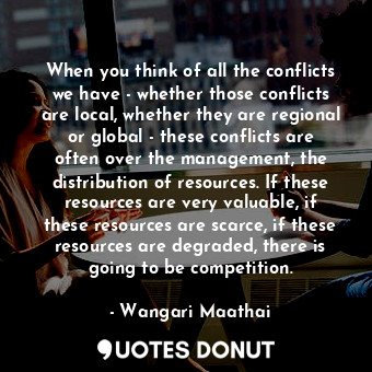 When you think of all the conflicts we have - whether those conflicts are local, whether they are regional or global - these conflicts are often over the management, the distribution of resources. If these resources are very valuable, if these resources are scarce, if these resources are degraded, there is going to be competition.