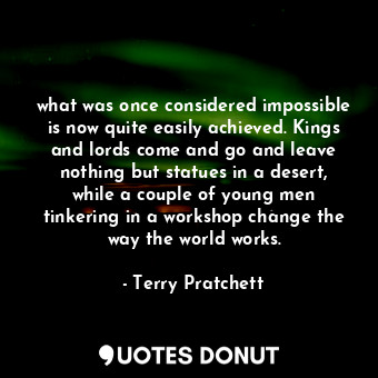 what was once considered impossible is now quite easily achieved. Kings and lords come and go and leave nothing but statues in a desert, while a couple of young men tinkering in a workshop change the way the world works.