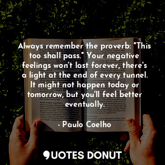 Always remember the proverb: "This too shall pass." Your negative feelings won't last forever, there's a light at the end of every tunnel. It might not happen today or tomorrow, but you'll feel better eventually.