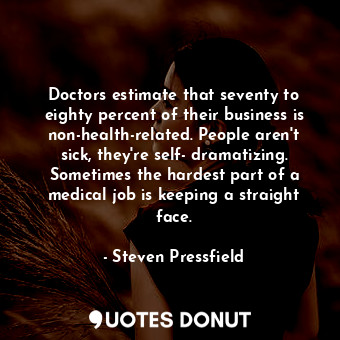 Doctors estimate that seventy to eighty percent of their business is non-health-related. People aren't sick, they're self- dramatizing. Sometimes the hardest part of a medical job is keeping a straight face.