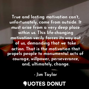 True and lasting motivation can’t, unfortunately, come from outside. It must arise from a very deep place within us. This life-changing motivation verily forces its way out of us, demanding that we take action. That is the motivation that propels people to monumental acts of courage, willpower, perseverance, and, ultimately, change.