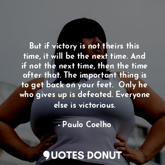 But if victory is not theirs this time, it will be the next time. And if not the next time, then the time after that. The important thing is to get back on your feet.  Only he who gives up is defeated. Everyone else is victorious.