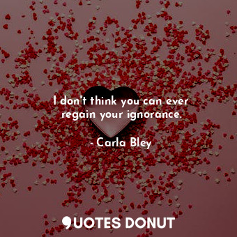  I don&#39;t think you can ever regain your ignorance.... - Carla Bley - Quotes Donut