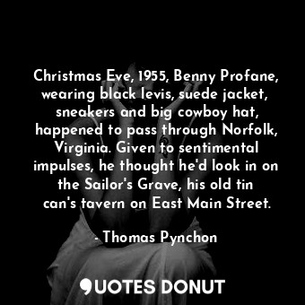 Christmas Eve, 1955, Benny Profane, wearing black levis, suede jacket,  sneakers and big cowboy hat, happened to pass through Norfolk, Virginia. Given to sentimental impulses, he thought he'd look in on the Sailor's Grave, his old tin can's tavern on East Main Street.