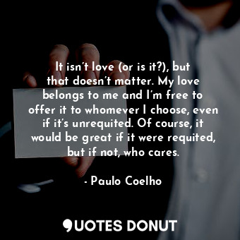 It isn’t love (or is it?), but that doesn’t matter. My love belongs to me and I’m free to offer it to whomever I choose, even if it’s unrequited. Of course, it would be great if it were requited, but if not, who cares.