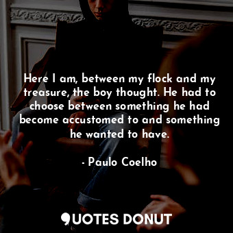 Here I am, between my flock and my treasure, the boy thought. He had to choose between something he had become accustomed to and something he wanted to have.