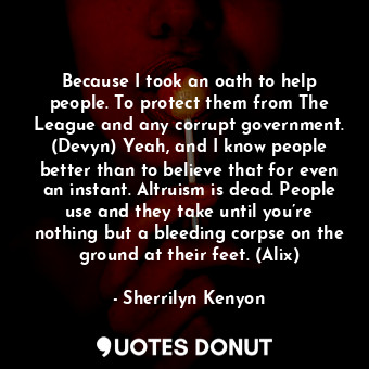 Because I took an oath to help people. To protect them from The League and any corrupt government. (Devyn) Yeah, and I know people better than to believe that for even an instant. Altruism is dead. People use and they take until you’re nothing but a bleeding corpse on the ground at their feet. (Alix)