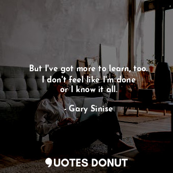 But I&#39;ve got more to learn, too. I don&#39;t feel like I&#39;m done or I kno... - Gary Sinise - Quotes Donut