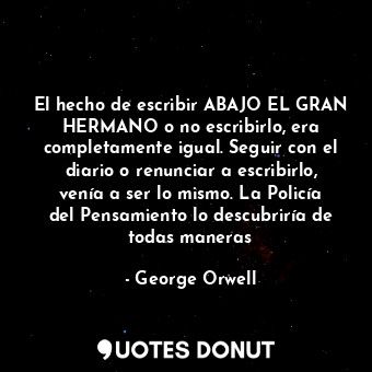 El hecho de escribir ABAJO EL GRAN HERMANO o no escribirlo, era completamente igual. Seguir con el diario o renunciar a escribirlo, venía a ser lo mismo. La Policía del Pensamiento lo descubriría de todas maneras