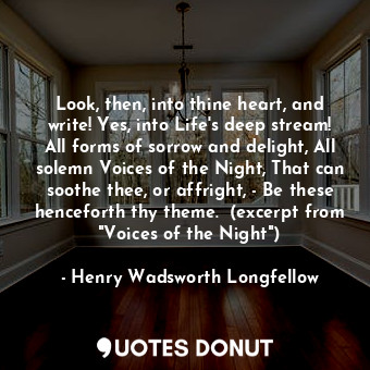 Look, then, into thine heart, and write! Yes, into Life's deep stream! All forms of sorrow and delight, All solemn Voices of the Night, That can soothe thee, or affright, - Be these henceforth thy theme.  (excerpt from "Voices of the Night")