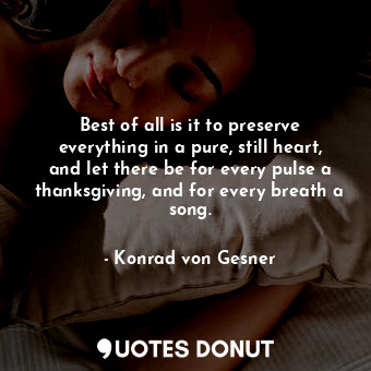 Best of all is it to preserve everything in a pure, still heart, and let there be for every pulse a thanksgiving, and for every breath a song.