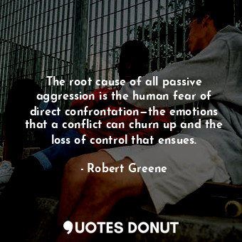 The root cause of all passive aggression is the human fear of direct confrontation—the emotions that a conflict can churn up and the loss of control that ensues.