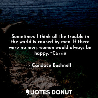 Sometimes I think all the trouble in the world is caused by men. If there were no men, women would always be happy. ~Carrie