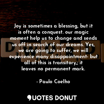 Joy is sometimes a blessing, but it is often a conquest. our magic moment help us to change and sends us off in search of our dreams. Yes, we are going to suffer, we will experience many disappointment- but all of this is transitory,; it leaves no permanent mark.