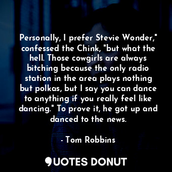 Personally, I prefer Stevie Wonder," confessed the Chink, "but what the hell. Those cowgirls are always bitching because the only radio station in the area plays nothing but polkas, but I say you can dance to anything if you really feel like dancing." To prove it, he got up and danced to the news.