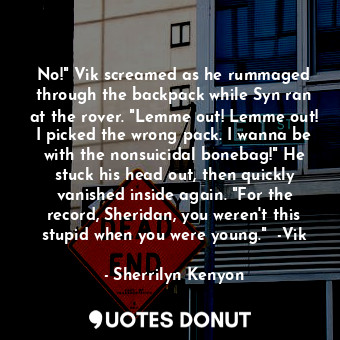 No!" Vik screamed as he rummaged through the backpack while Syn ran at the rover. "Lemme out! Lemme out! I picked the wrong pack. I wanna be with the nonsuicidal bonebag!" He stuck his head out, then quickly vanished inside again. "For the record, Sheridan, you weren't this stupid when you were young."  -Vik