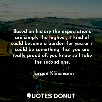 Based on history the expectations are simply the highest, it kind of could become a burden for you or it could be something that you are really proud of, you know so I take the second one.