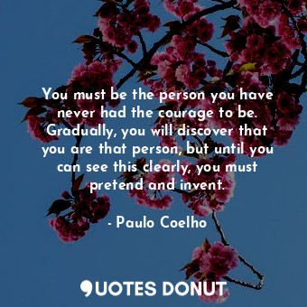 You must be the person you have never had the courage to be. Gradually, you will discover that you are that person, but until you can see this clearly, you must pretend and invent.