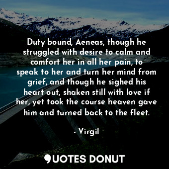 Duty bound, Aeneas, though he struggled with desire to calm and comfort her in all her pain, to speak to her and turn her mind from grief, and though he sighed his heart out, shaken still with love if her, yet took the course heaven gave him and turned back to the fleet.