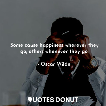 Some cause happiness wherever they go; others whenever they go.