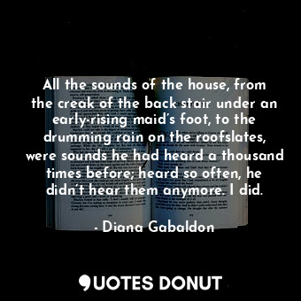 All the sounds of the house, from the creak of the back stair under an early-rising maid’s foot, to the drumming rain on the roofslates, were sounds he had heard a thousand times before; heard so often, he didn’t hear them anymore. I did.