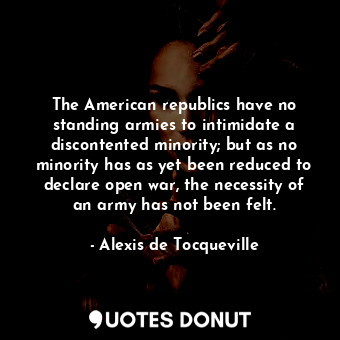 The American republics have no standing armies to intimidate a discontented minority; but as no minority has as yet been reduced to declare open war, the necessity of an army has not been felt.