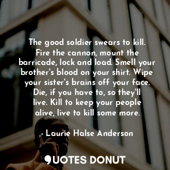 The good soldier swears to kill. Fire the cannon, mount the barricade, lock and load. Smell your brother's blood on your shirt. Wipe your sister's brains off your face. Die, if you have to, so they'll live. Kill to keep your people alive, live to kill some more.