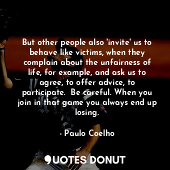 But other people also 'invite' us to behave like victims, when they complain about the unfairness of life, for example, and ask us to agree, to offer advice, to participate.  Be careful. When you join in that game you always end up losing.