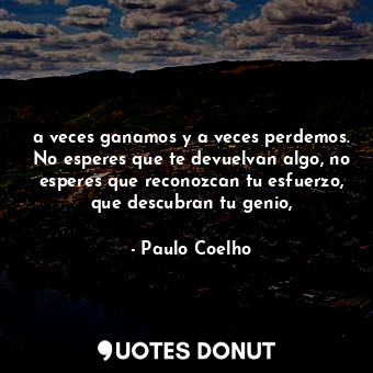 a veces ganamos y a veces perdemos. No esperes que te devuelvan algo, no esperes que reconozcan tu esfuerzo, que descubran tu genio,