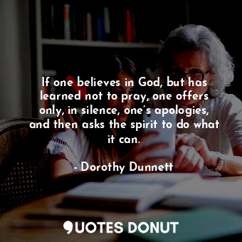  If one believes in God, but has learned not to pray, one offers only, in silence... - Dorothy Dunnett - Quotes Donut