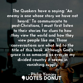 The Quakers have a saying: “An enemy is one whose story we have not heard.” To communicate to post-Christians, I must first listen to their stories for clues to how they view the world and how they view people like me. Those conversations are what led to the title of this book. Although God’s grace is as amazing as ever, in my divided country it seems in vanishing supply.