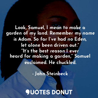 Look, Samuel, I mean to make a garden of my land. Remember my name is Adam. So far I’ve had no Eden, let alone been driven out.” “It’s the best reason I ever heard for making a garden,” Samuel exclaimed. He chuckled.