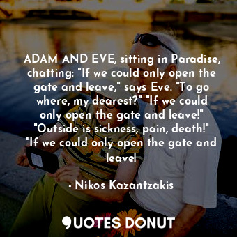 ADAM AND EVE, sitting in Paradise, chatting: "If we could only open the gate and leave," says Eve. "To go where, my dearest?" "If we could only open the gate and leave!" "Outside is sickness, pain, death!" "If we could only open the gate and leave!