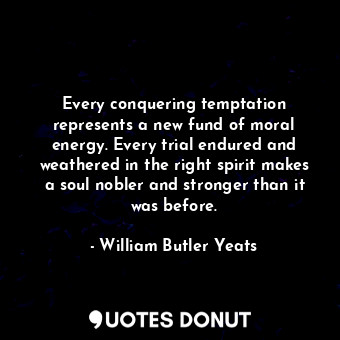 Every conquering temptation represents a new fund of moral energy. Every trial endured and weathered in the right spirit makes a soul nobler and stronger than it was before.
