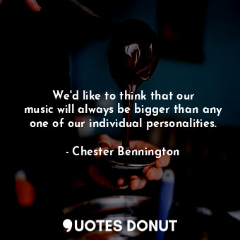 We&#39;d like to think that our music will always be bigger than any one of our individual personalities.